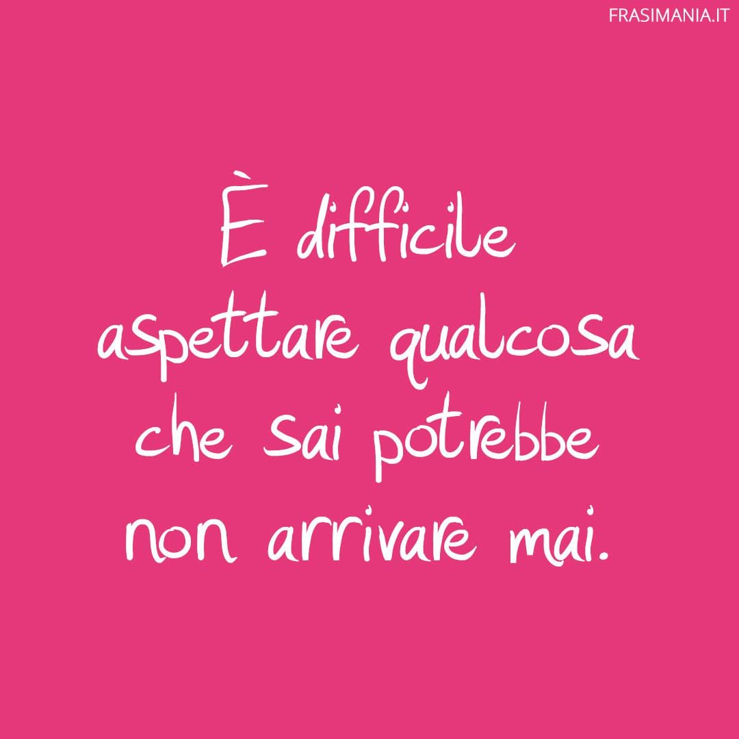È difficile aspettare qualcosa che sai potrebbe non arrivare mai.