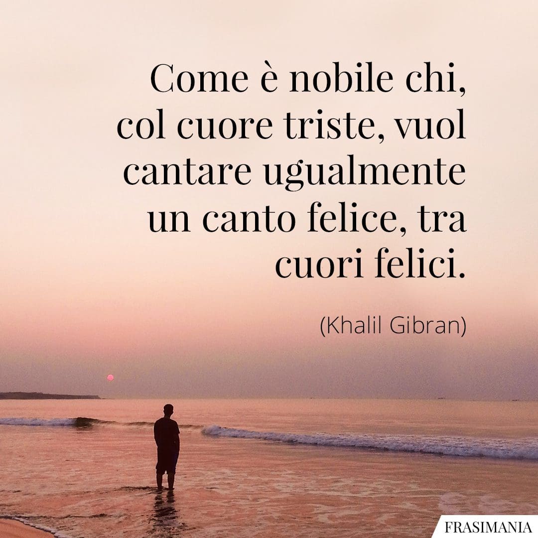 Come è nobile chi, col cuore triste, vuol cantare ugualmente un canto felice, tra cuori felici.