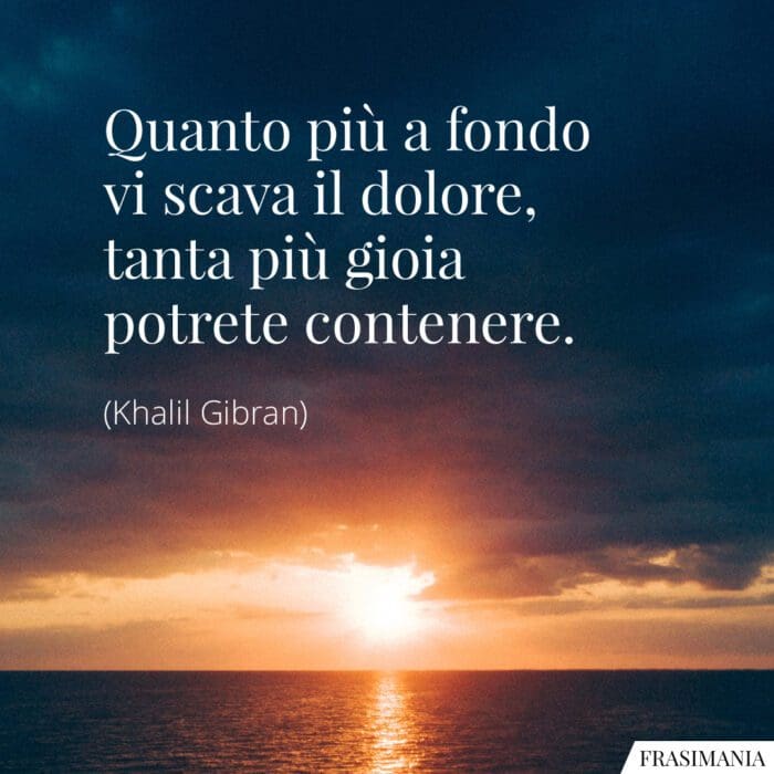 Quanto più a fondo vi scava il dolore, tanta più gioia potrete contenere.