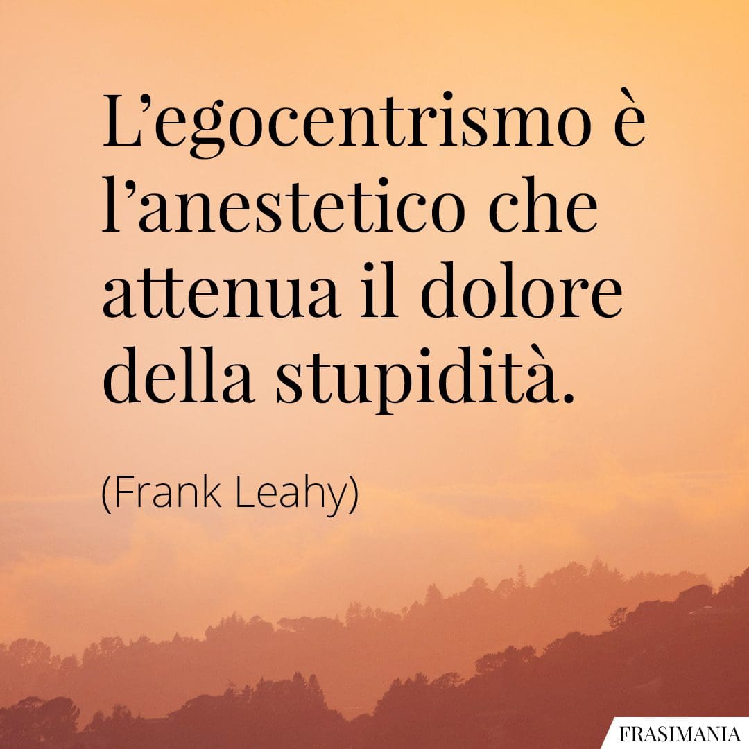 L'egocentrismo è l'anestetico che attenua il dolore della stupidità.