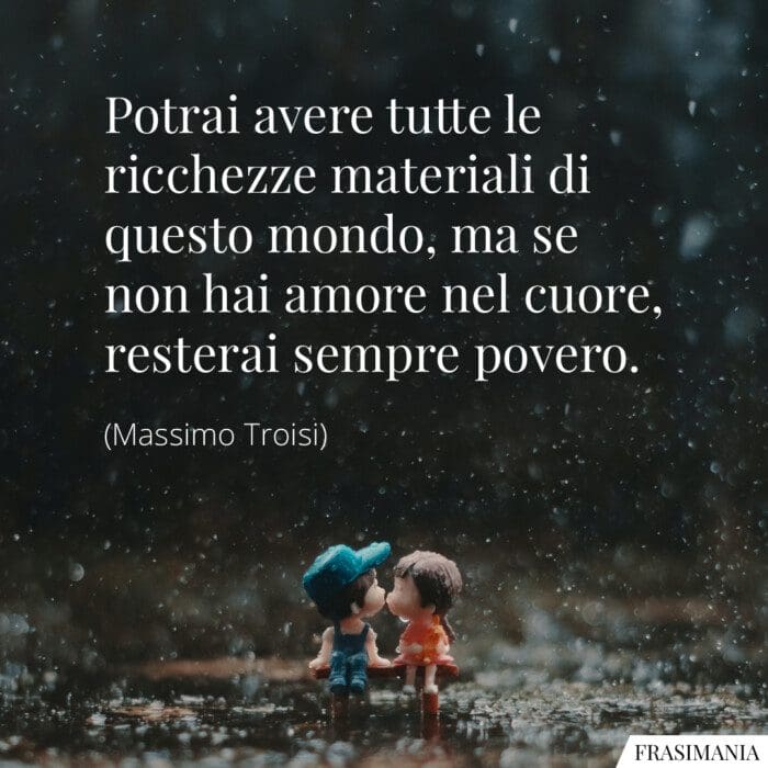 Potrai avere tutte le ricchezze materiali di questo mondo, ma se non hai amore nel cuore, resterai sempre povero.