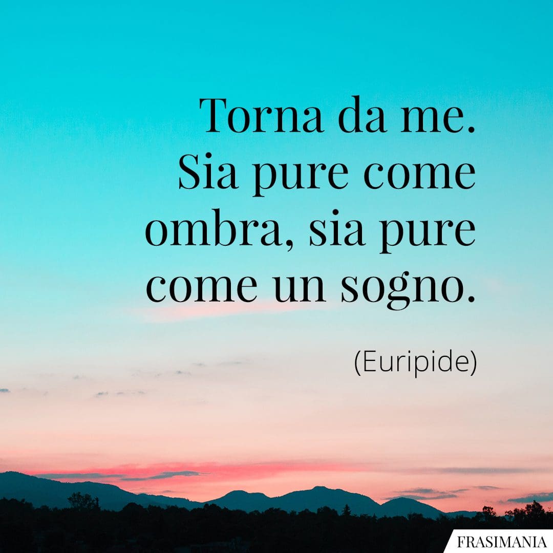 Torna da me. Sia pure come un'ombra, sia pure come un sogno.