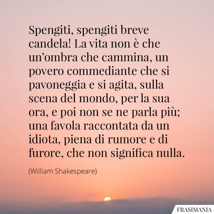 Spengiti, spengiti breve candela! La vita non è che un'ombra che cammina, un povero commediante che si pavoneggia e si agita, sulla scena del mondo, per la sua ora, e poi non se ne parla più; una favola raccontata da un idiota, piena di rumore e di furore, che non significa nulla.