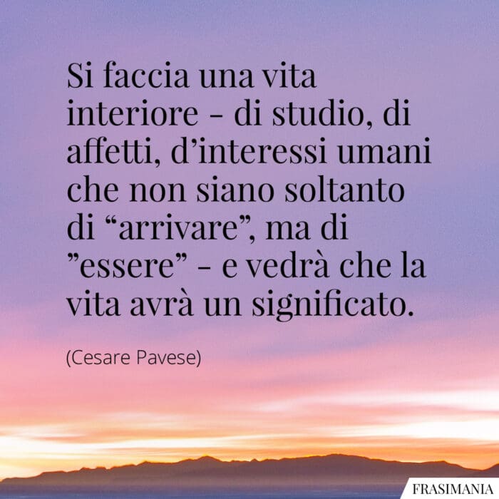 Si faccia una vita interiore - di studio, di affetti, d'interessi umani che non siano soltanto di "arrivare", ma di "essere" - e vedrà che la vita avrà un significato.