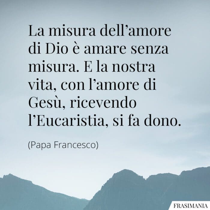 La misura dell'amore di Dio è amare senza misura. E la nostra vita, con l'amore di Gesù, ricevendo l'Eucaristia, si fa dono.