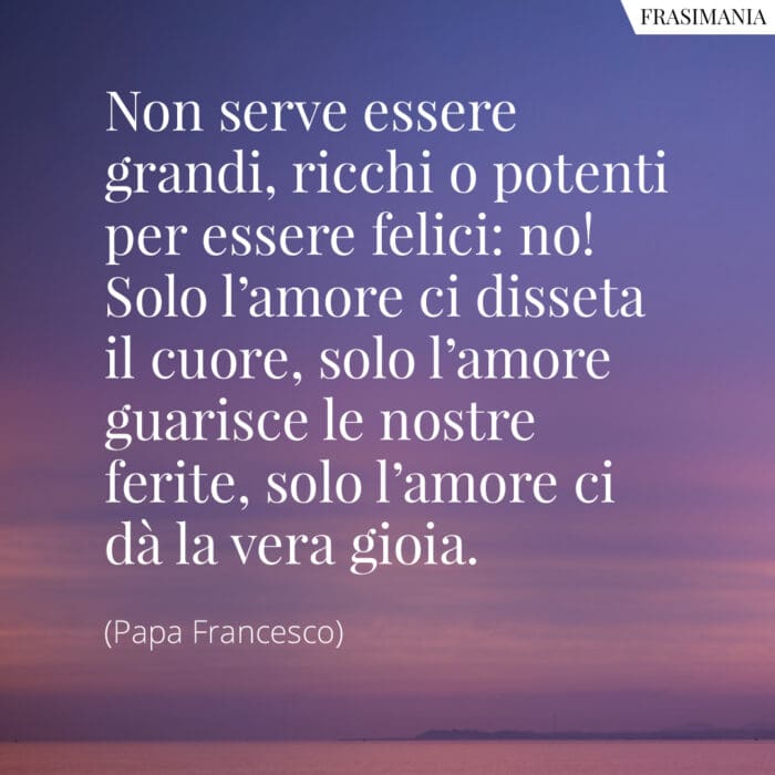 Non serve essere grandi, ricchi o potenti per essere felici: no! Solo l'amore ci disseta il cuore, solo l'amore guarisce le nostre ferite, solo l'amore ci dà la vera gioia.