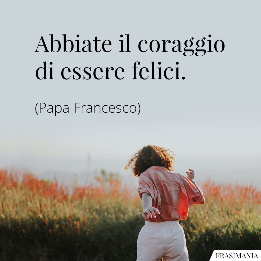 Abbiate il coraggio di essere felici.