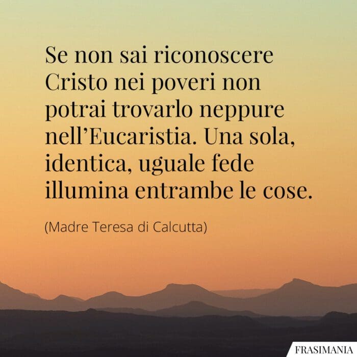 Se non sai riconoscere Cristo nei poveri non potrai trovarlo neppure nell'Eucaristia. Una sola, identica, uguale fede illumina entrambe le cose.