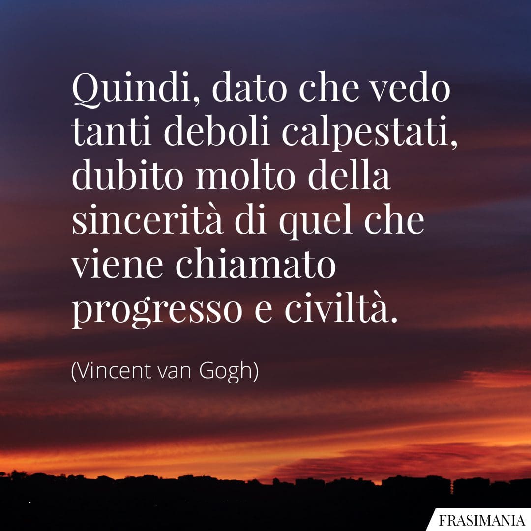 Quindi, dato che vedo tanti deboli calpestati, dubito molto della sincerità di quel che viene chiamato progresso e civiltà.