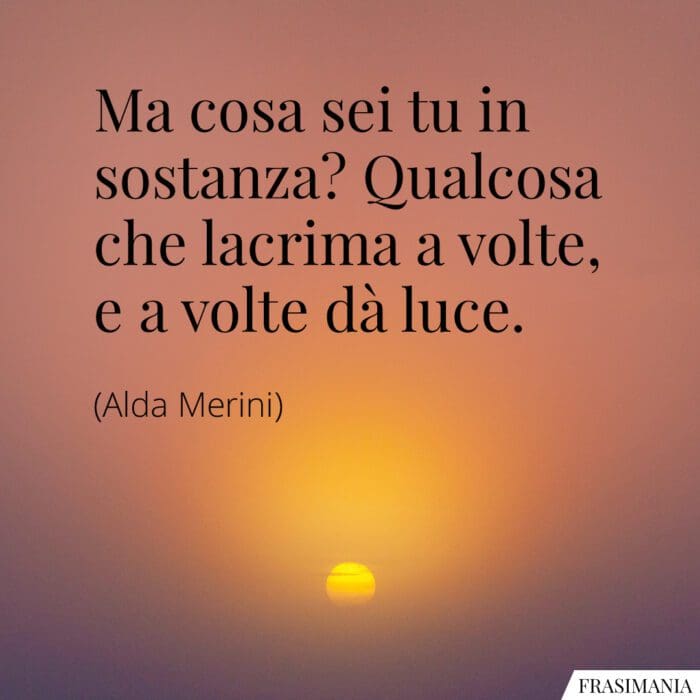 Ma cosa sei tu in sostanza? Qualcosa che lacrima a volte, e a volte dà luce.