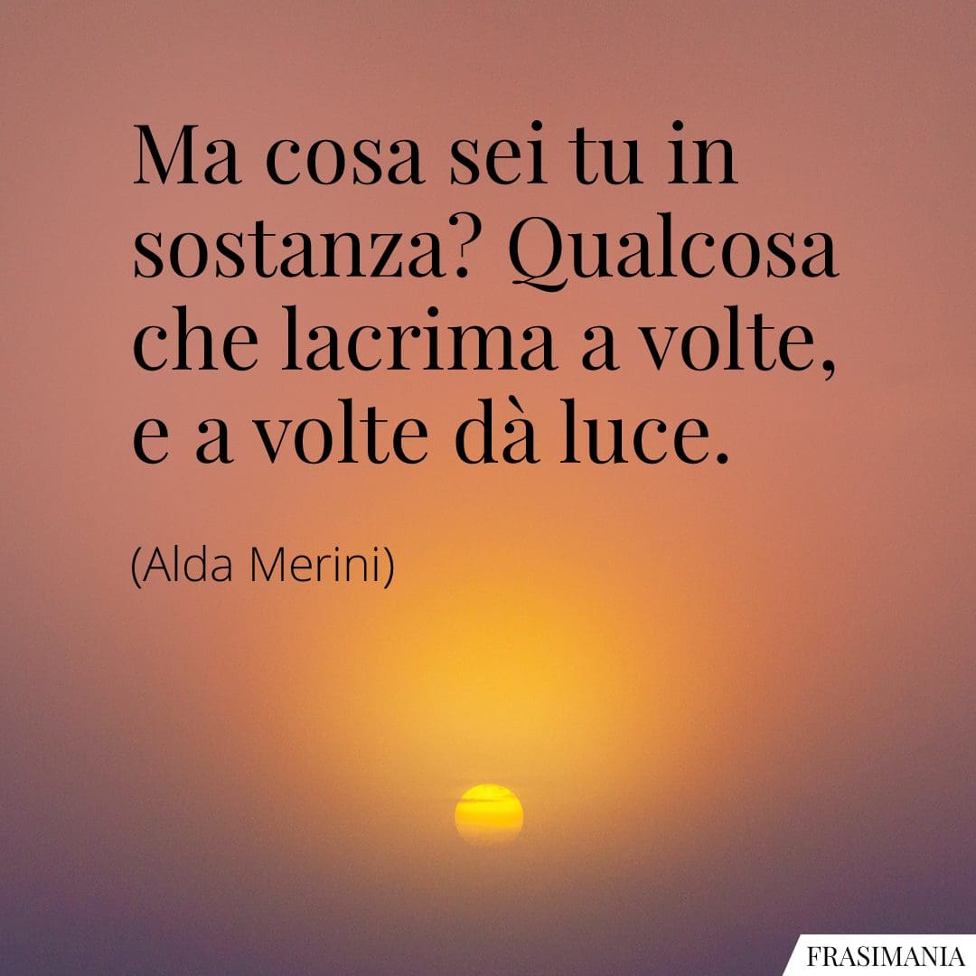 Ma cosa sei tu in sostanza? Qualcosa che lacrima a volte, e a volte dà luce.