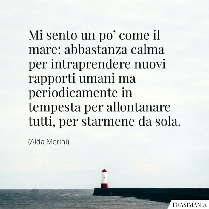 Mi sento un po' come il mare: abbastanza calma per intraprendere nuovi rapporti umani ma periodicamente in tempesta per allontanare tutti, per starmene da sola.