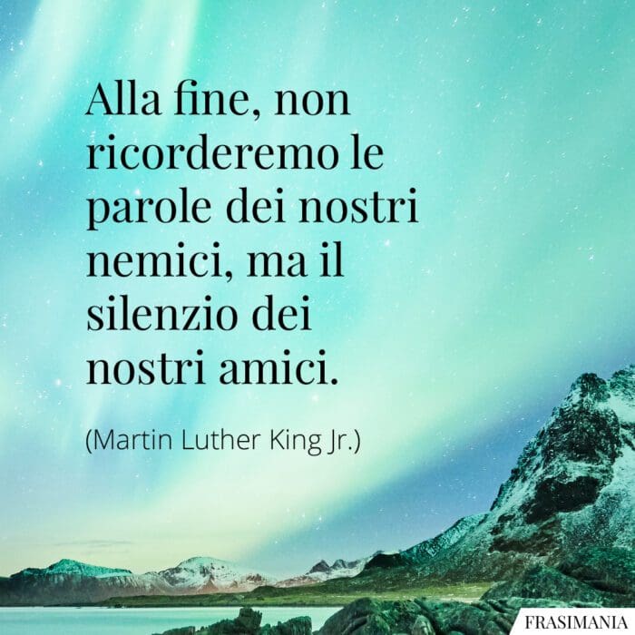 Alla fine, non ricorderemo le parole dei nostri nemici, ma i silenzi dei nostri amici.