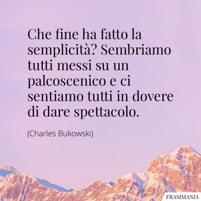 Che fine ha fatto la semplicità? Sembriamo tutti messi su un palcoscenico e ci sentiamo tutti in dovere di dare spettacolo.