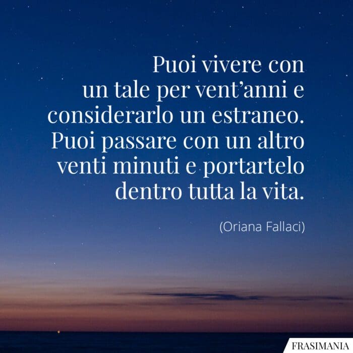 Puoi vivere con un tale per vent'anni e considerarlo un estraneo. Puoi passare con un altro venti minuti e portartelo dentro tutta la vita.