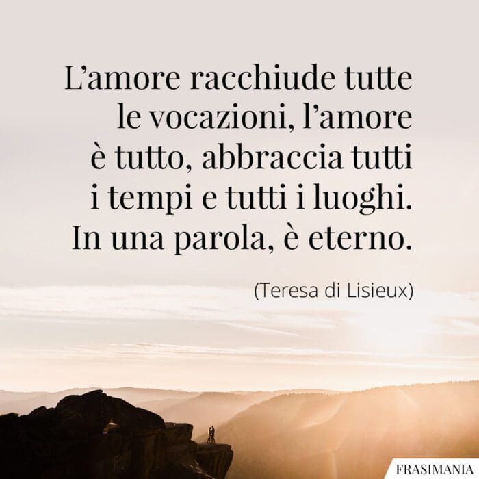 L'amore racchiude tutte le vocazioni, l'amore è tutto, abbraccia tutti i tempi e tutti i luoghi. In una parola, è eterno.