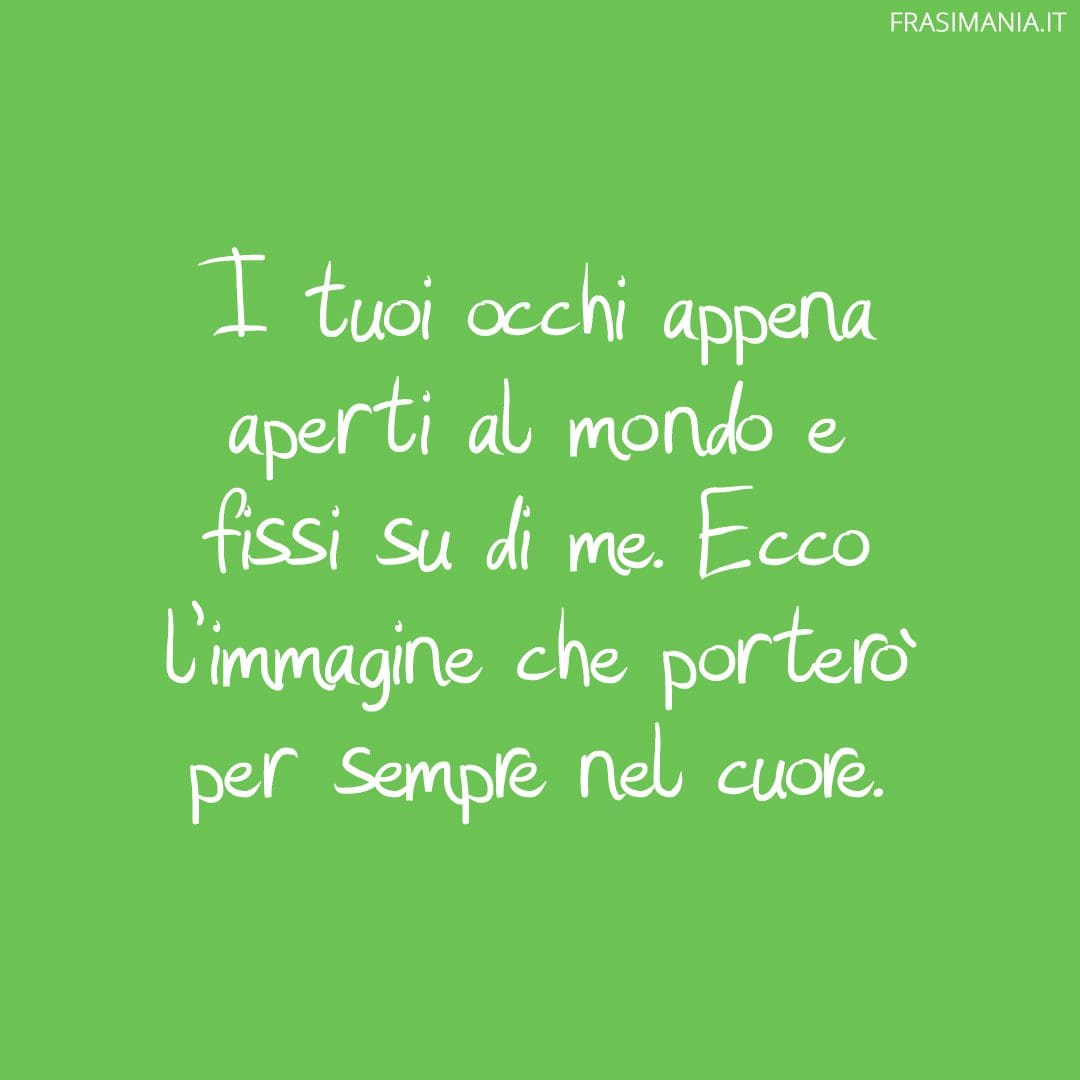 I tuoi occhi appena aperti al mondo e fissi su di me. Ecco l'immagine che porterò per sempre nel cuore.