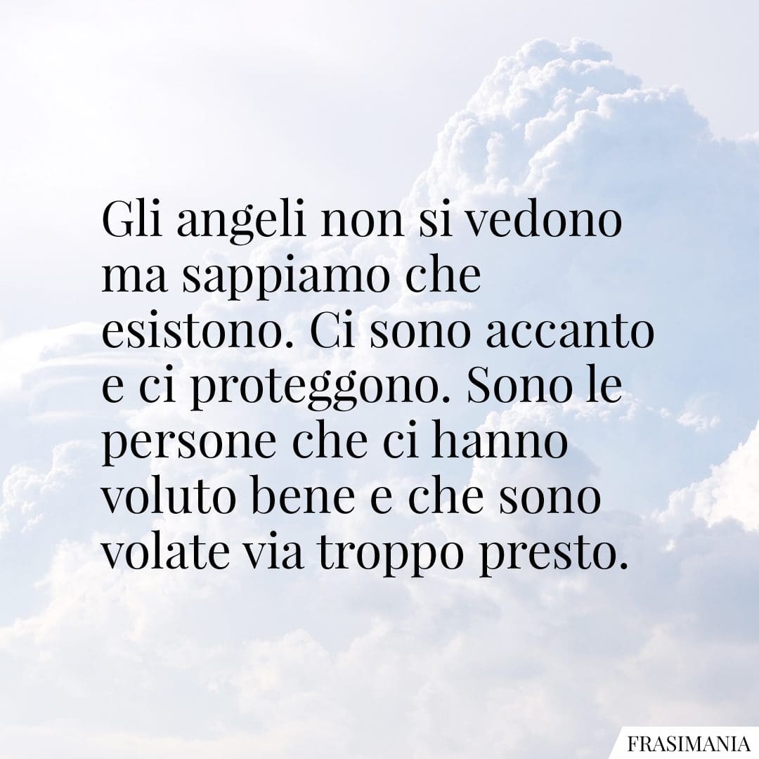 Gli angeli non si vedono ma sappiamo che esistono. Ci sono accanto e ci proteggono. Sono le persone che ci hanno voluto bene e che sono volate via troppo presto.