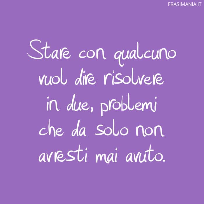 Stare con qualcuno vuol dire risolvere in due, problemi che da solo non avresti mai avuto.