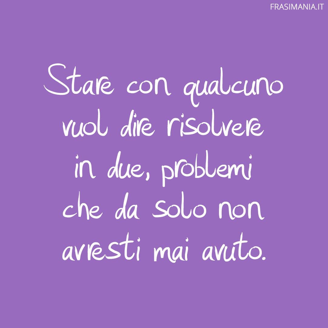 Stare con qualcuno vuol dire risolvere in due, problemi che da solo non avresti mai avuto.