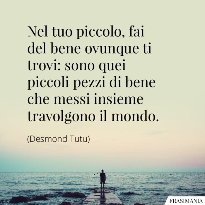 Nel tuo piccolo, fai del bene ovunque ti trovi: sono quei piccoli pezzi di bene che messi insieme travolgono il mondo.