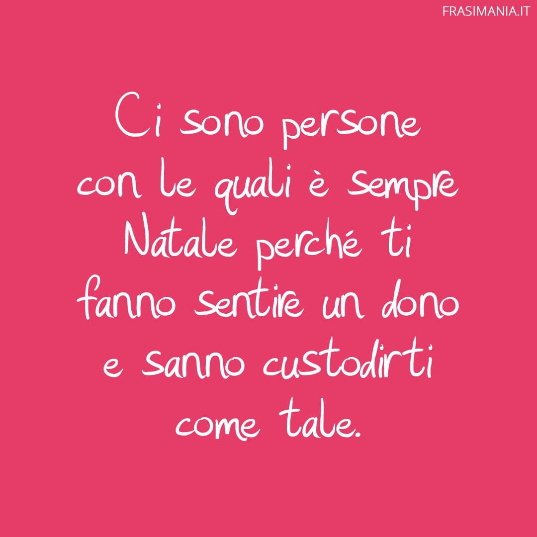 Ci sono persone con le quali è sempre Natale perché ti fanno sentire un dono e sanno custodirti come tale.