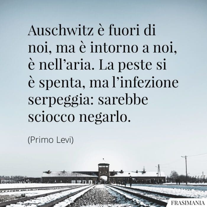 Auschwitz è fuori di noi, ma è intorno a noi, è nell’aria. La peste si è spenta, ma l’infezione serpeggia: sarebbe sciocco negarlo.