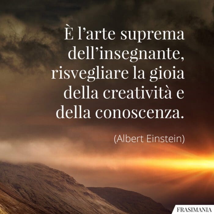 È l'arte suprema dell'insegnante: risvegliare la gioia della creatività e della conoscenza.