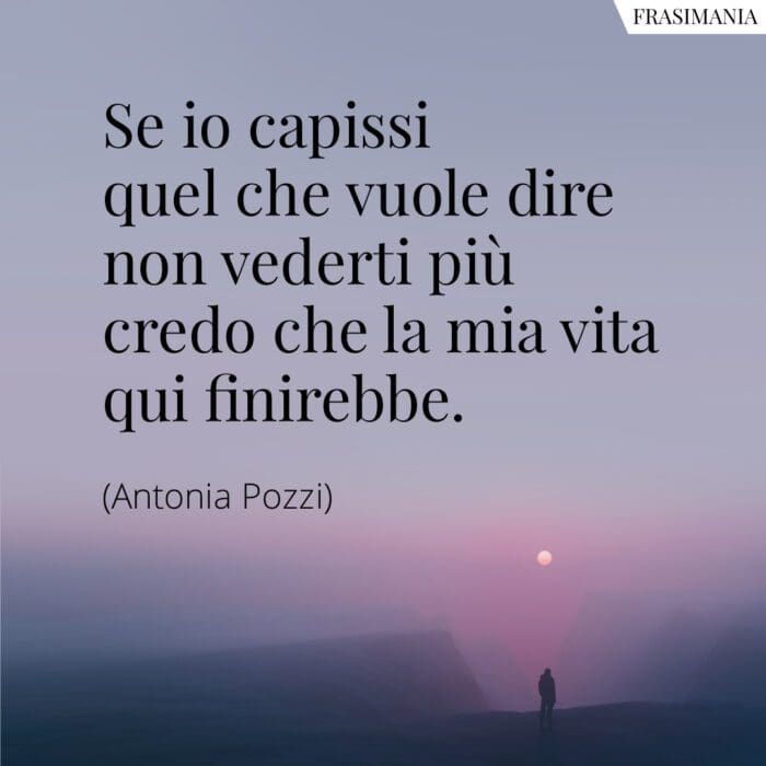 Se io capissi quel che vuole dire non vederti più credo che la mia vita qui finirebbe.