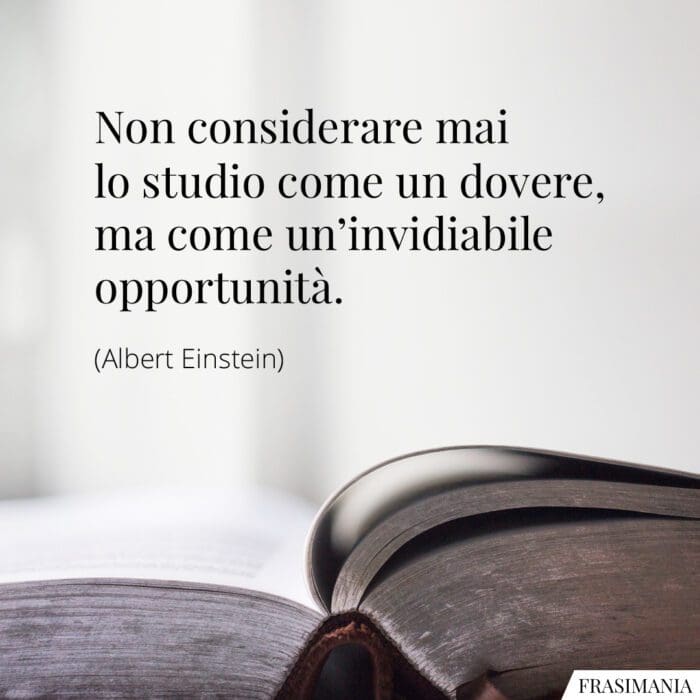 Non considerare mai lo studio come un dovere, ma come un'invidiabile opportunità.