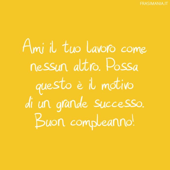 Ami il tuo lavoro come nessun altro. Possa questo è il motivo di un grande successo. Buon compleanno!