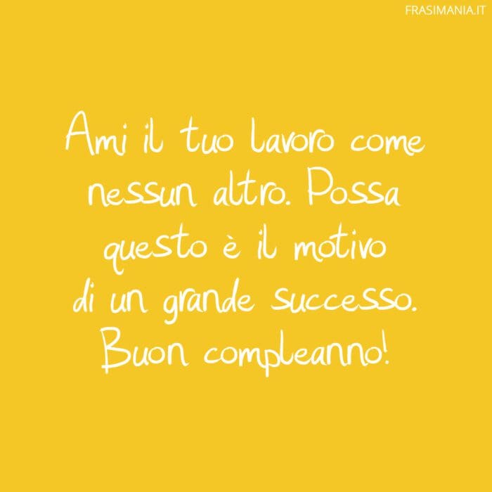 Ami il tuo lavoro come nessun altro. Possa questo è il motivo di un grande successo. Buon compleanno!