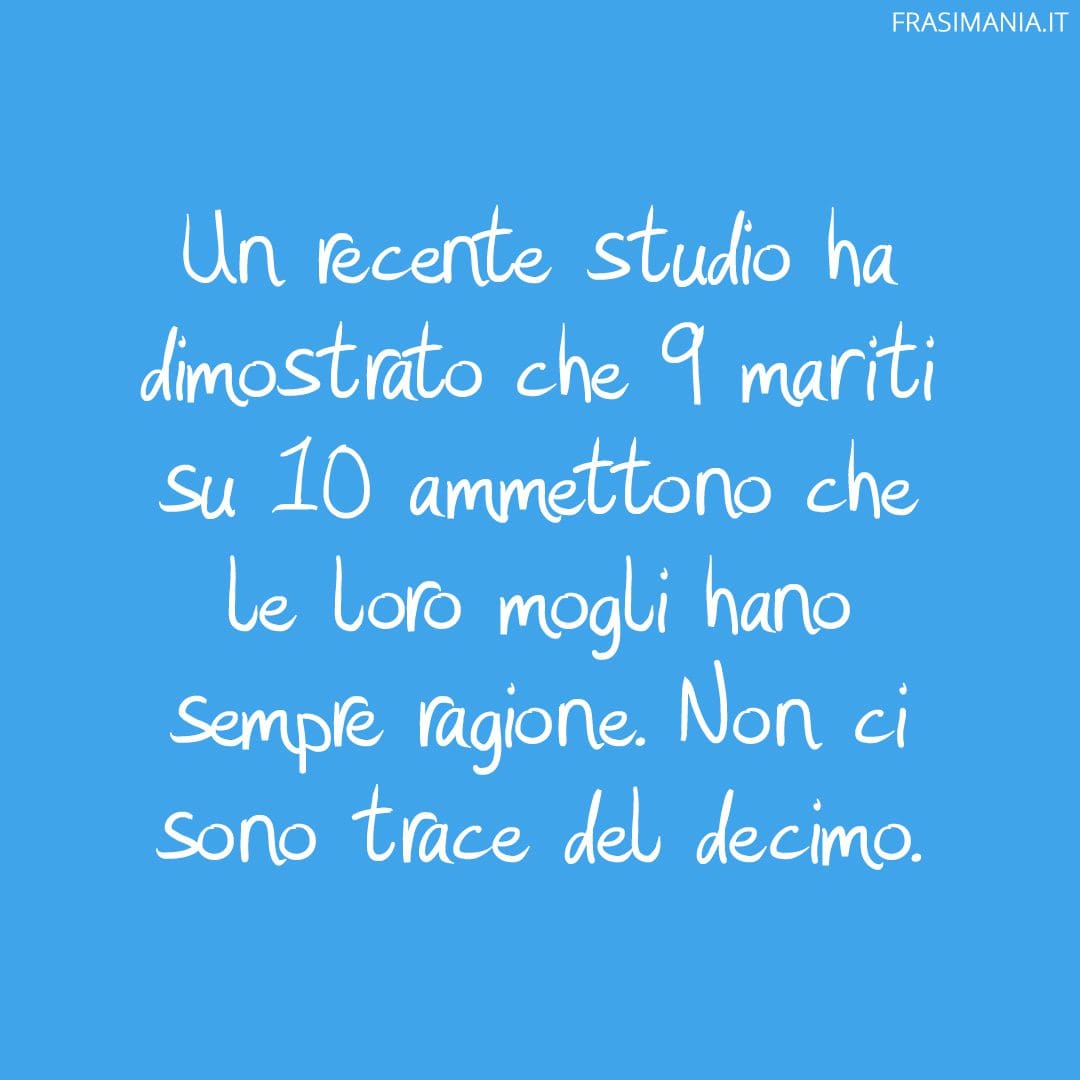 Un recente studio ha dimostrato che 9 mariti su 10 ammettono che le loro mogli hano sempre ragione. Non ci sono trace del decimo.