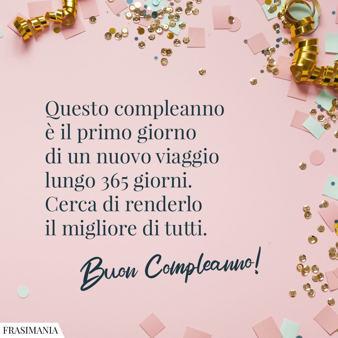 Questo compleanno è il primo giorno di un nuovo viaggio lungo 365 giorni. Cerca di renderlo il migliore di tutti. Buon Compleanno!