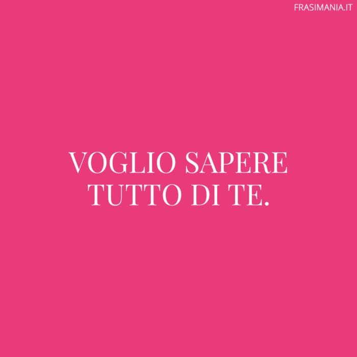 Voglio sapere tutto di te.