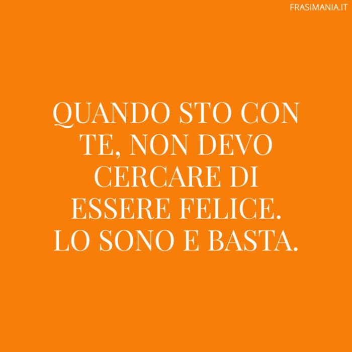 Quando sto con te, non devo cercare di essere felice. Lo sono e basta.
