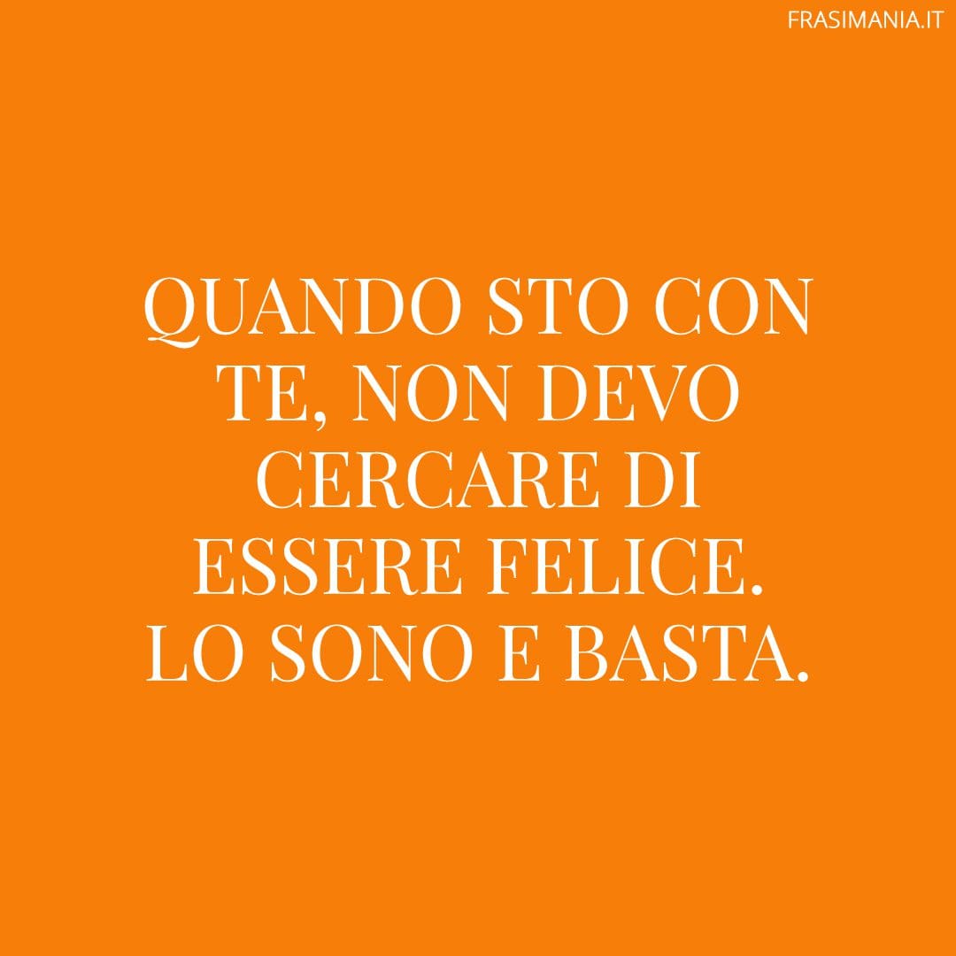 Quando sto con te, non devo cercare di essere felice. Lo sono e basta.