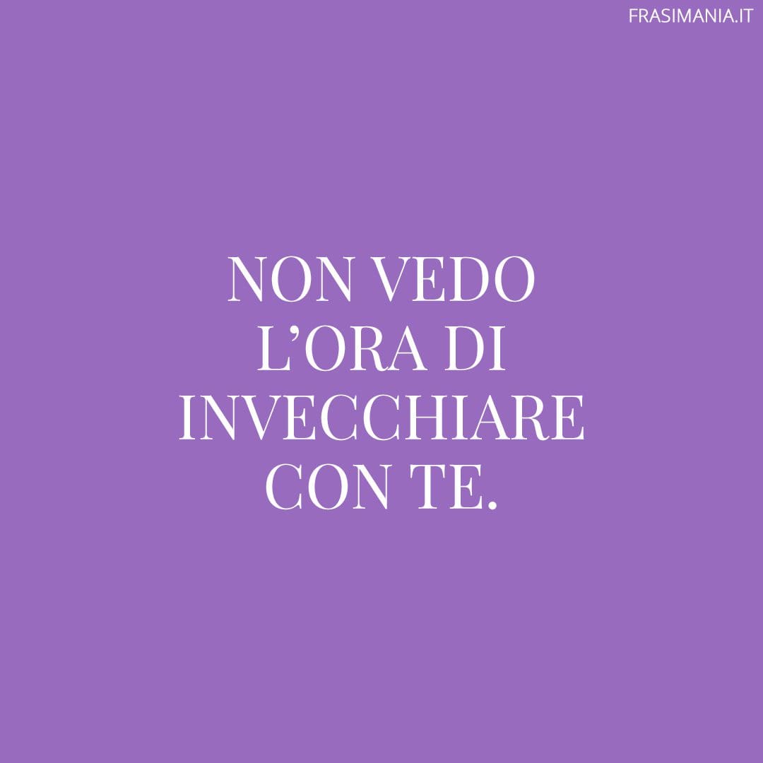 Non vedo l'ora di invecchiare con te.