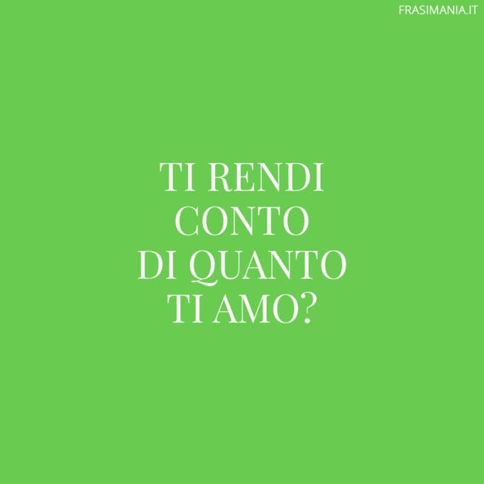 Ti rendi conto di quanto ti amo?