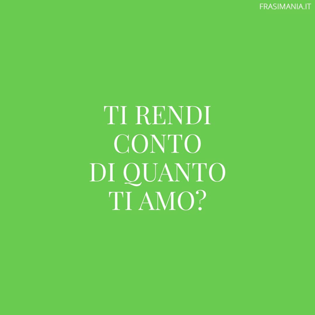 Ti rendi conto di quanto ti amo?