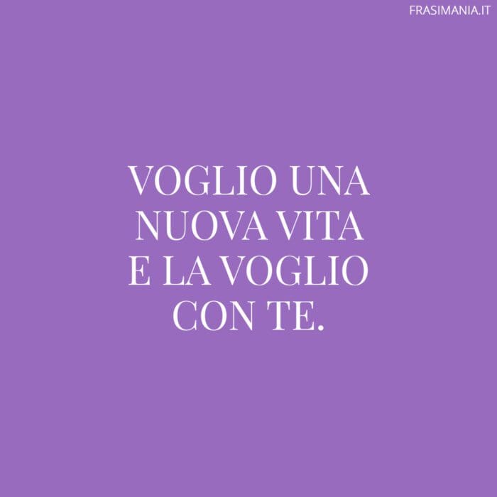 Voglio una nuova vita e la voglio con te.