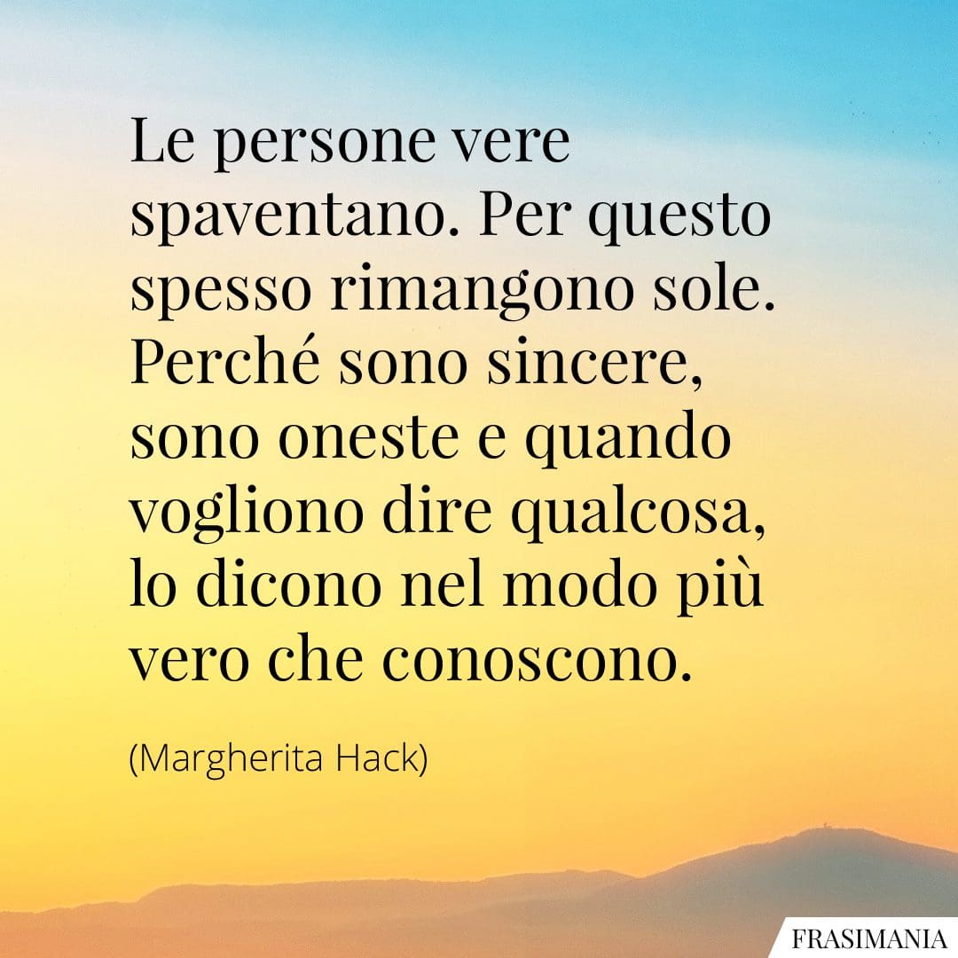 Le persone vere spaventano. Per questo spesso rimangono sole. Perché sono sincere, sono oneste e quando vogliono dire qualcosa, lo dicono nel modo più vero che conoscono.
