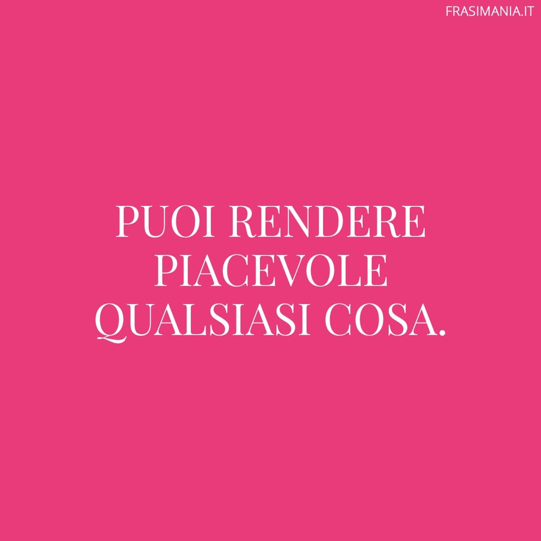 Puoi rendere piacevole qualsiasi cosa.