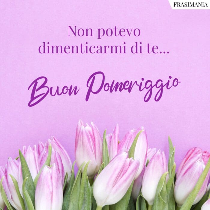 Non potevo dimenticarmi di te… Buon Pomeriggio.