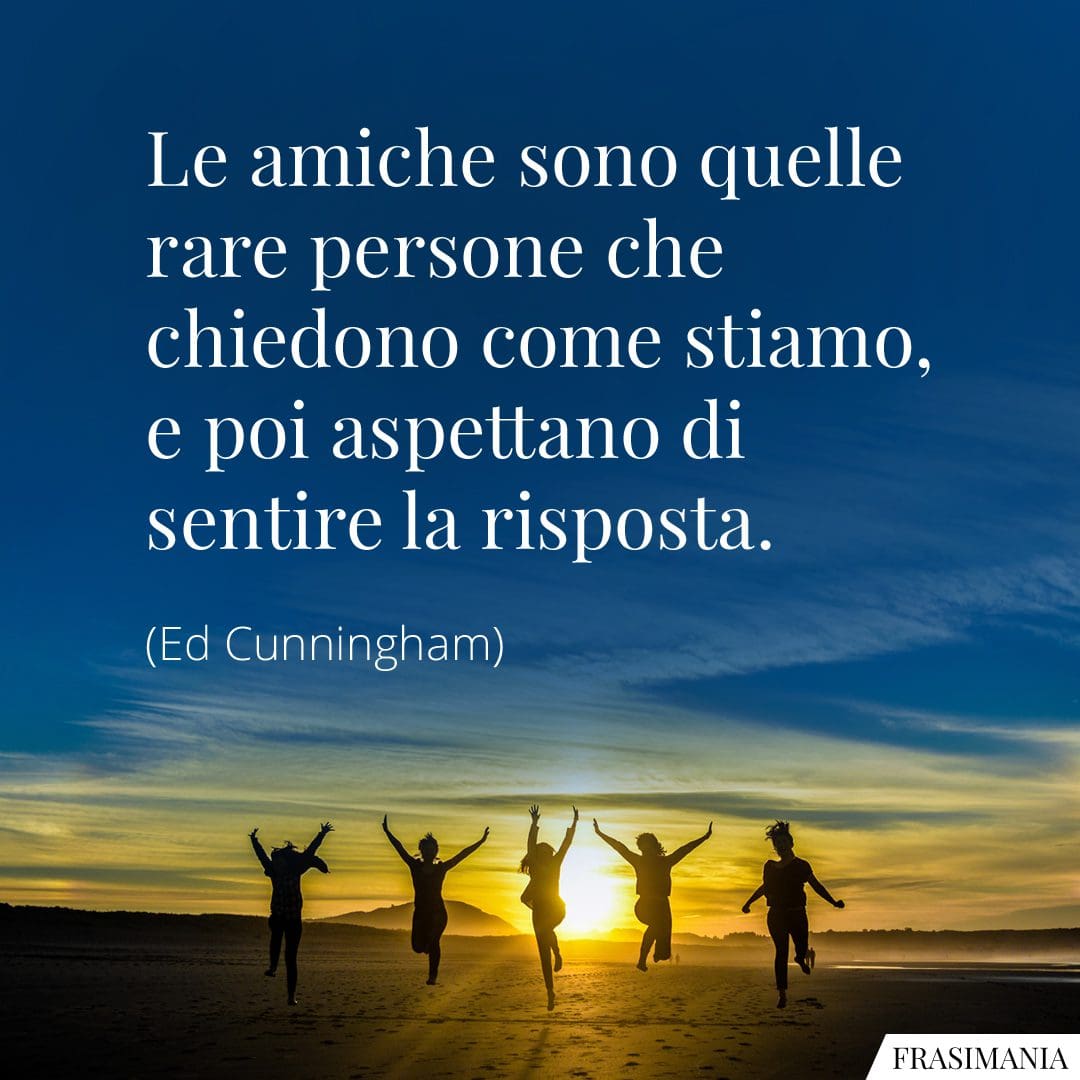 Le amiche sono quelle rare persone che chiedono come stiamo, e poi aspettano di sentire la risposta.