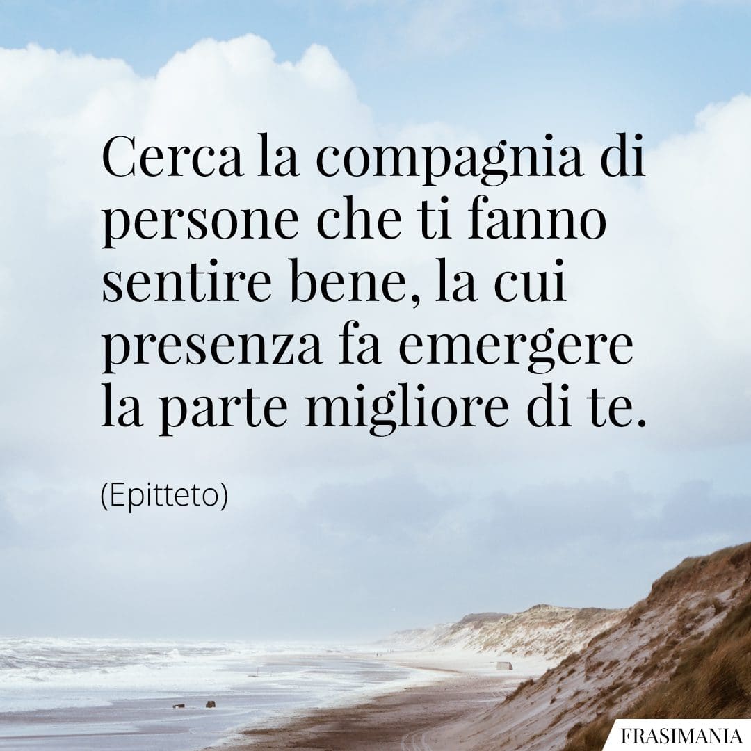 Cerca la compagnia di persone che ti fanno sentire bene, la cui presenza fa emergere la parte migliore di te.