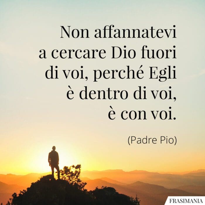 Non affannatevi a cercare Dio fuori di voi, perché Egli è dentro di voi, è con voi.