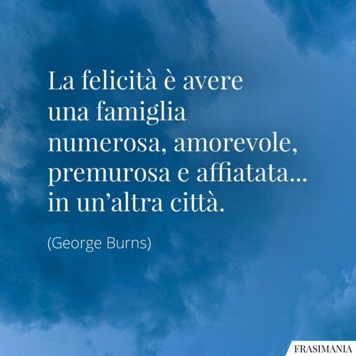 La felicità è avere una famiglia numerosa, amorevole, premurosa e affiatata... in un'altra città.