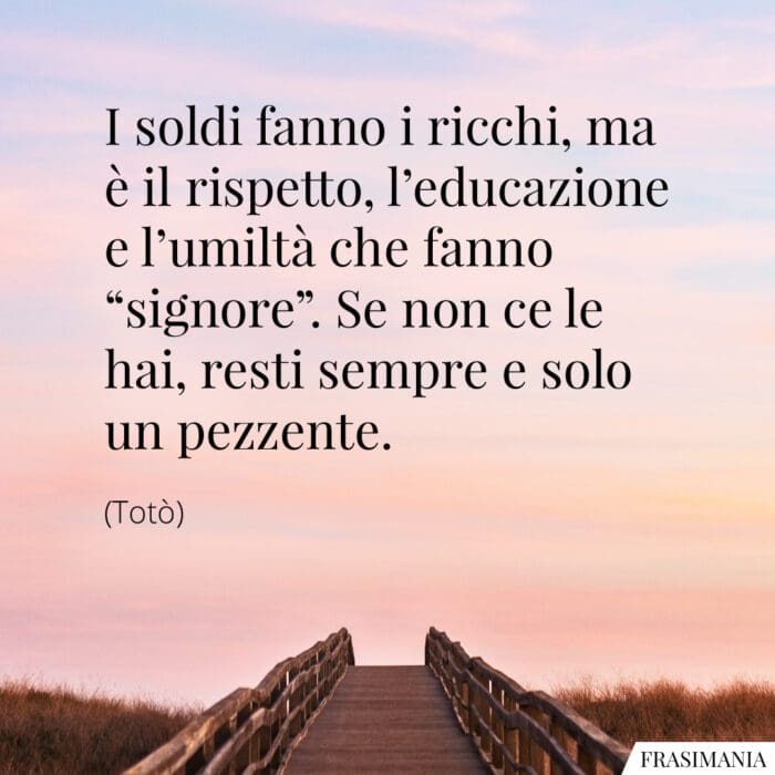 I soldi fanno i ricchi, ma è il rispetto, l'educazione e l'umiltà che fanno "signore". Se non ce le hai, resti sempre e solo un pezzente.