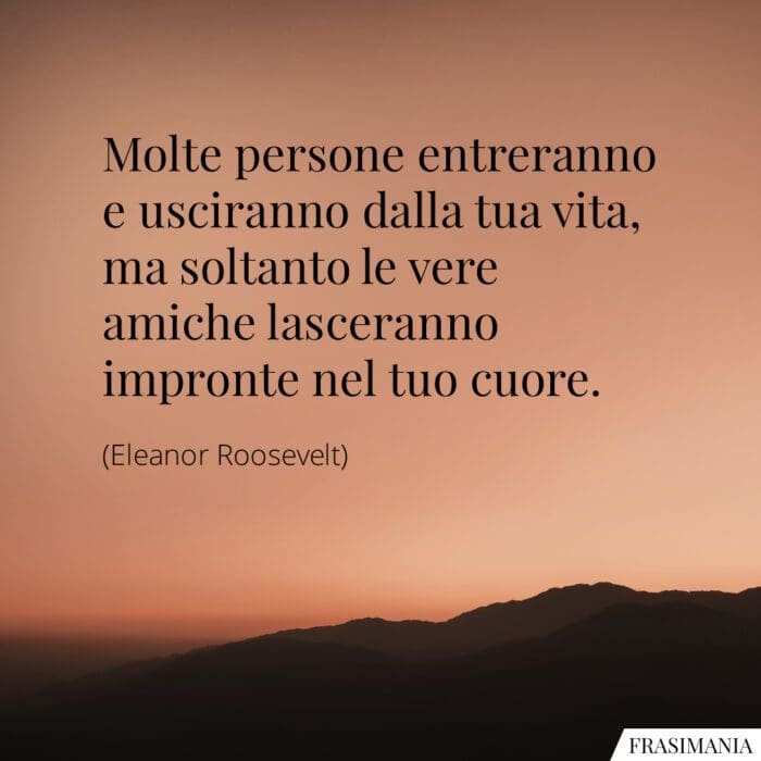 Molte persone entreranno e usciranno dalla tua vita, ma soltanto le vere amiche lasceranno impronte nel tuo cuore.